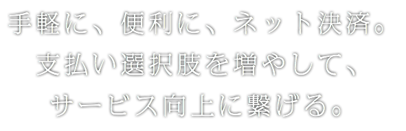 手軽に、便利に、ネット決済。
支払い選択肢を増やして、
サービス向上に繋げる。